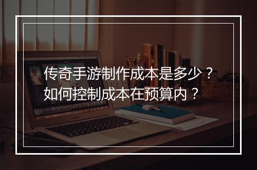 传奇手游制作成本是多少？如何控制成本在预算内？