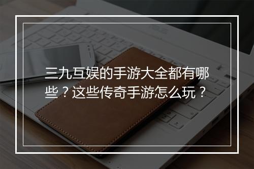 三九互娱的手游大全都有哪些？这些传奇手游怎么玩？