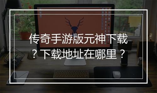 传奇手游版元神下载？下载地址在哪里？