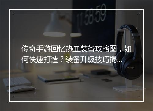 传奇手游回忆热血装备攻略图，如何快速打造？装备升级技巧揭秘！