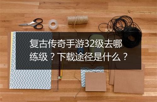 复古传奇手游32级去哪练级？下载途径是什么？