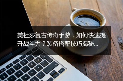 美杜莎复古传奇手游，如何快速提升战斗力？装备搭配技巧揭秘？