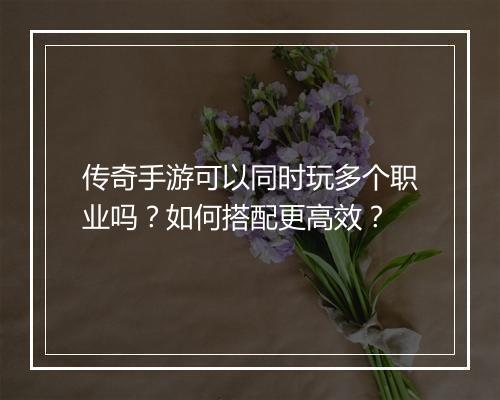传奇手游可以同时玩多个职业吗？如何搭配更高效？