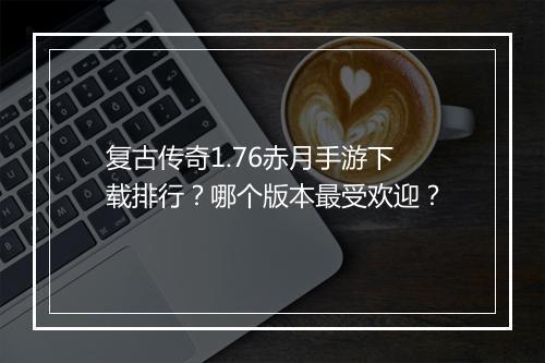 复古传奇1.76赤月手游下载排行？哪个版本最受欢迎？