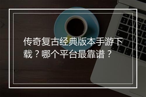 传奇复古经典版本手游下载？哪个平台最靠谱？