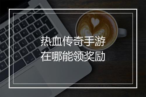 热血传奇手游在哪能领奖励