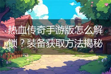热血传奇手游版怎么解锁？装备获取方法揭秘