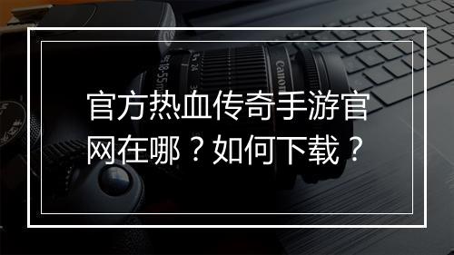 官方热血传奇手游官网在哪？如何下载？