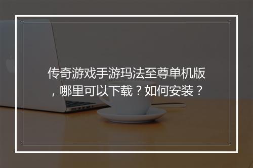 传奇游戏手游玛法至尊单机版，哪里可以下载？如何安装？