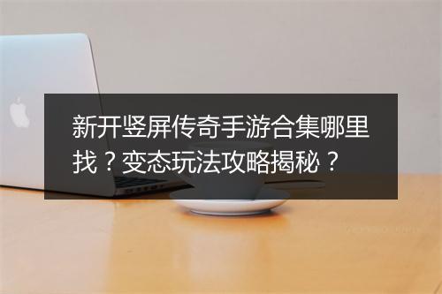 新开竖屏传奇手游合集哪里找？变态玩法攻略揭秘？