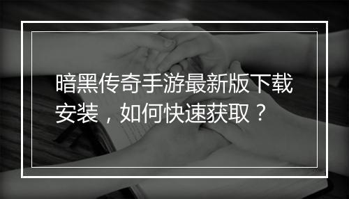 暗黑传奇手游最新版下载安装，如何快速获取？