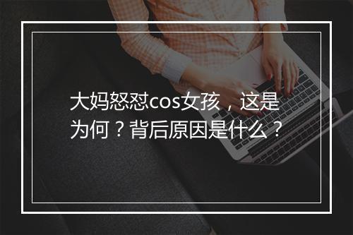 大妈怒怼cos女孩，这是为何？背后原因是什么？