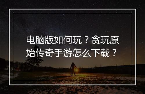 电脑版如何玩？贪玩原始传奇手游怎么下载？