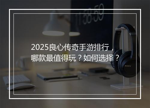 2025良心传奇手游排行，哪款最值得玩？如何选择？