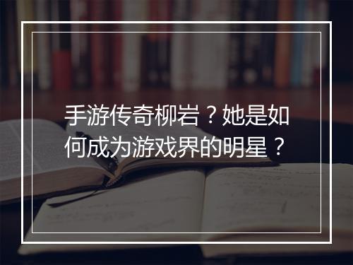 手游传奇柳岩？她是如何成为游戏界的明星？