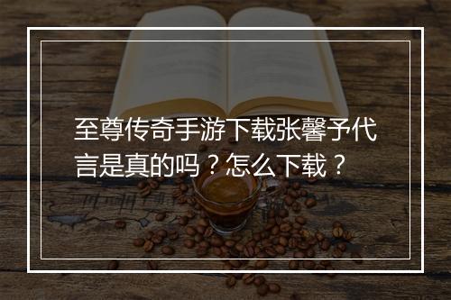 至尊传奇手游下载张馨予代言是真的吗？怎么下载？