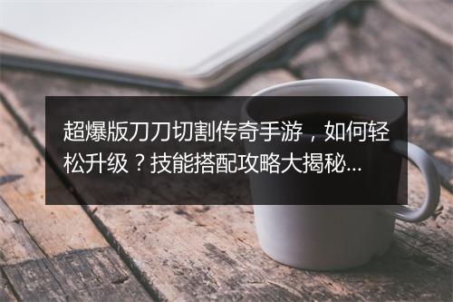 超爆版刀刀切割传奇手游，如何轻松升级？技能搭配攻略大揭秘！