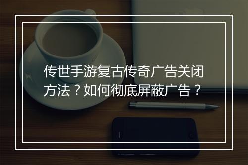传世手游复古传奇广告关闭方法？如何彻底屏蔽广告？