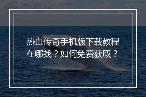 热血传奇手机版下载教程在哪找？如何免费获取？
