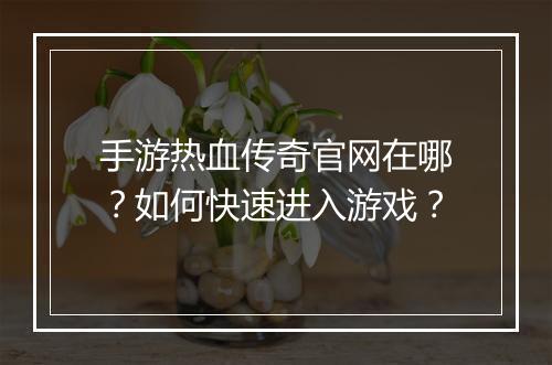 手游热血传奇官网在哪？如何快速进入游戏？
