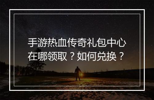 手游热血传奇礼包中心在哪领取？如何兑换？