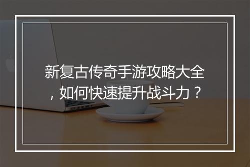 新复古传奇手游攻略大全，如何快速提升战斗力？