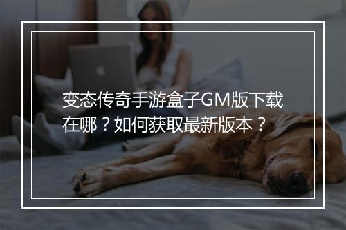 变态传奇手游盒子GM版下载在哪？如何获取最新版本？