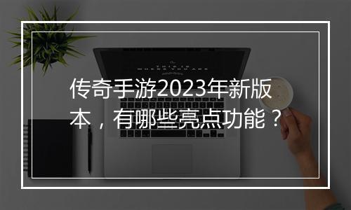 传奇手游2023年新版本，有哪些亮点功能？