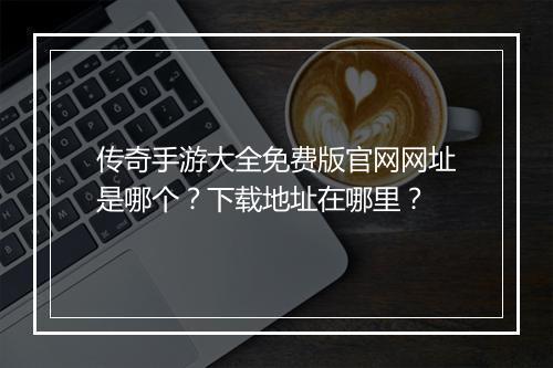 传奇手游大全免费版官网网址是哪个？下载地址在哪里？