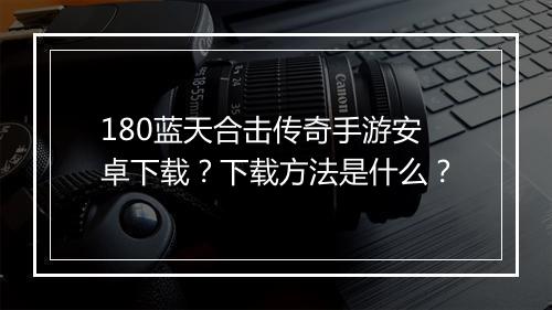 180蓝天合击传奇手游安卓下载？下载方法是什么？