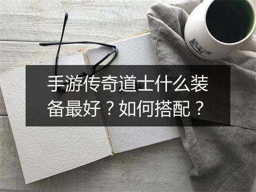手游传奇道士什么装备最好？如何搭配？