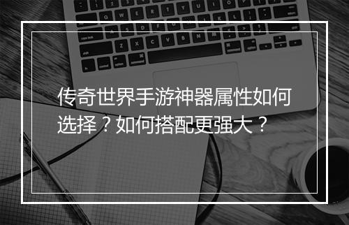 传奇世界手游神器属性如何选择？如何搭配更强大？