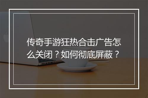 传奇手游狂热合击广告怎么关闭？如何彻底屏蔽？