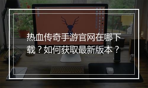 热血传奇手游官网在哪下载？如何获取最新版本？
