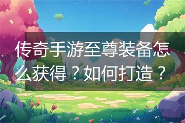 传奇手游至尊装备怎么获得？如何打造？
