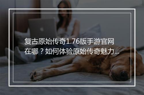 复古原始传奇1.76版手游官网在哪？如何体验原始传奇魅力？