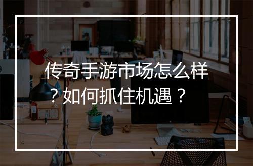 传奇手游市场怎么样？如何抓住机遇？