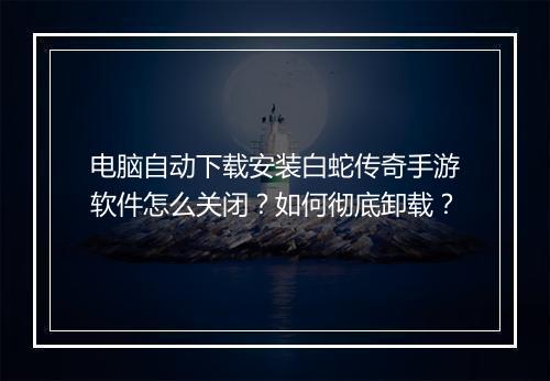 电脑自动下载安装白蛇传奇手游软件怎么关闭？如何彻底卸载？