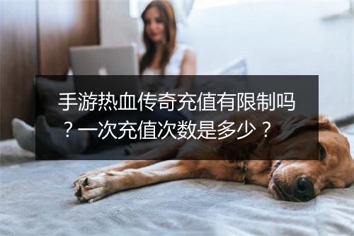 手游热血传奇充值有限制吗？一次充值次数是多少？
