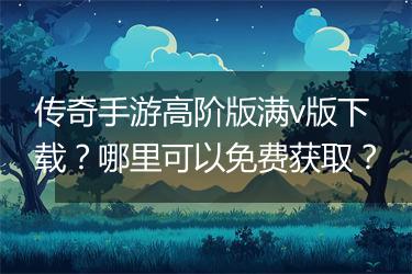 传奇手游高阶版满v版下载？哪里可以免费获取？
