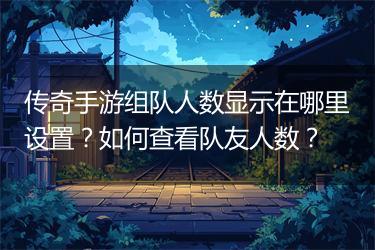 传奇手游组队人数显示在哪里设置？如何查看队友人数？