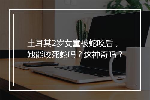 土耳其2岁女童被蛇咬后，她能咬死蛇吗？这神奇吗？