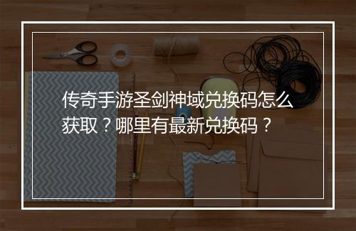 传奇手游圣剑神域兑换码怎么获取？哪里有最新兑换码？