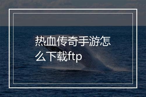 热血传奇手游怎么下载ftp