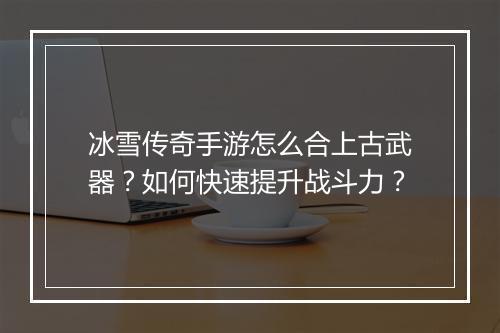 冰雪传奇手游怎么合上古武器？如何快速提升战斗力？