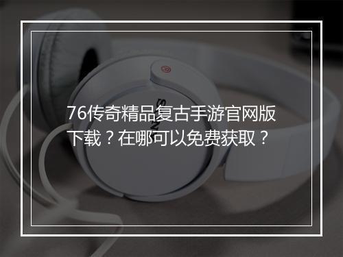 76传奇精品复古手游官网版下载？在哪可以免费获取？