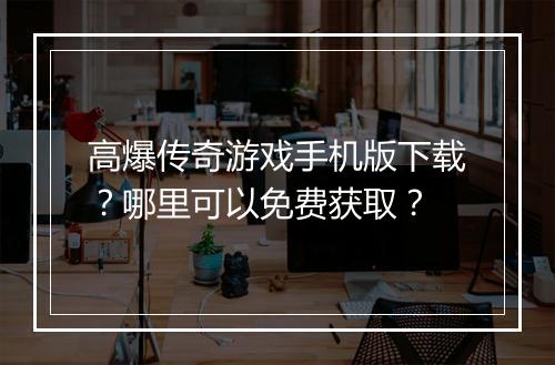 高爆传奇游戏手机版下载？哪里可以免费获取？
