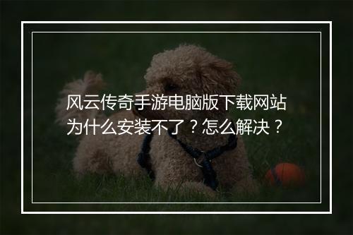 风云传奇手游电脑版下载网站为什么安装不了？怎么解决？