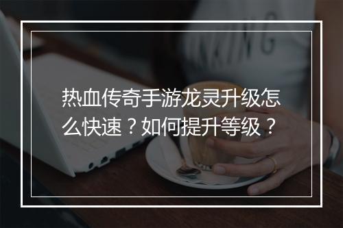 热血传奇手游龙灵升级怎么快速？如何提升等级？