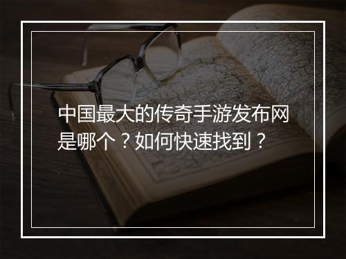 中国最大的传奇手游发布网是哪个？如何快速找到？